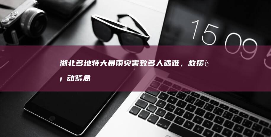 湖北多地特大暴雨灾害致多人遇难，救援行动紧急展开